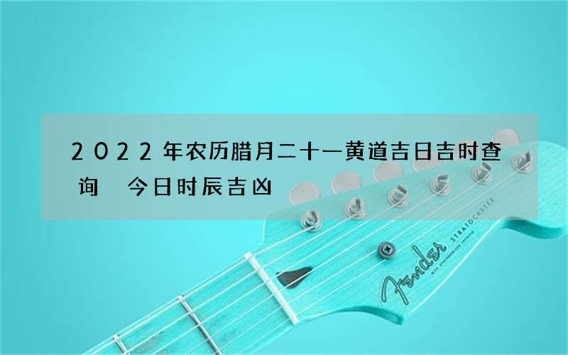 2022年农历腊月二十一黄道吉日吉时查询 今日时辰吉凶